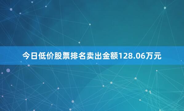 今日低价股票排名卖出金额128.06万元
