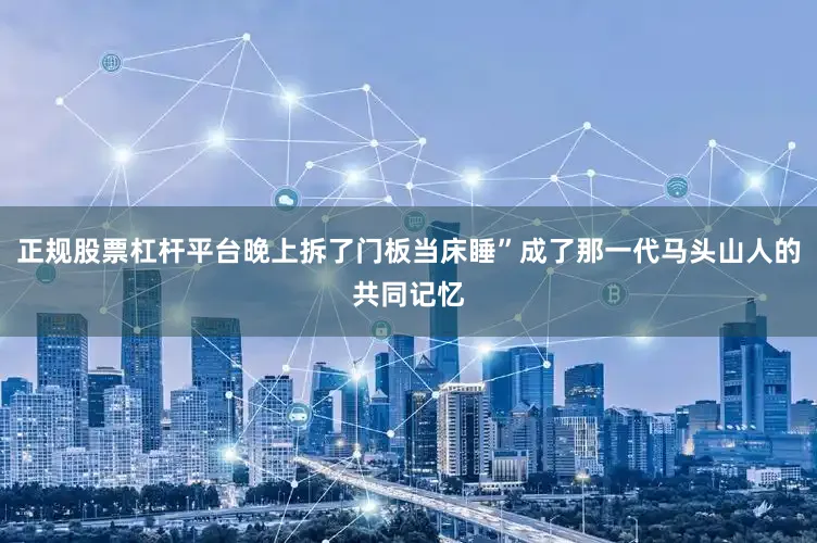 正规股票杠杆平台晚上拆了门板当床睡”成了那一代马头山人的共同记忆