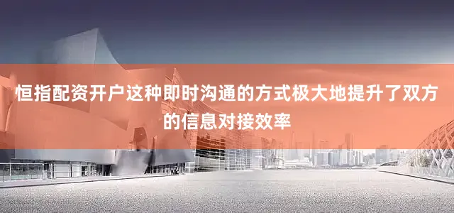 恒指配资开户这种即时沟通的方式极大地提升了双方的信息对接效率