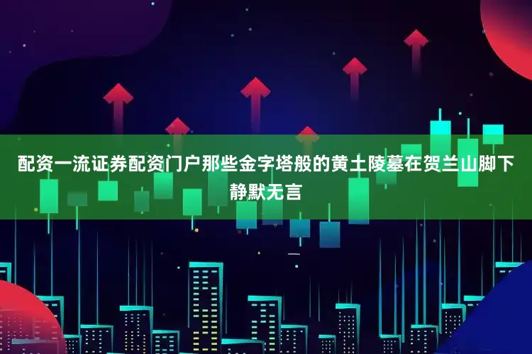 配资一流证券配资门户那些金字塔般的黄土陵墓在贺兰山脚下静默无言
